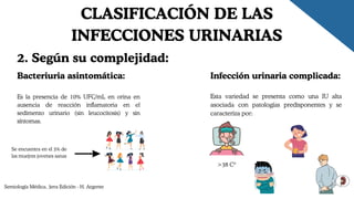 Bacteriuria asintomática:
Es la presencia de 10% UFC/mL en orina en
ausencia de reacción inflamatoria en el
sedimento urinario (sin leucocitosis) y sin
síntomas.
Semiología Médica, 3era Edición - H. Argente
CLASIFICACIÓN DE LAS
INFECCIONES URINARIAS
2. Según su complejidad:
Infección urinaria complicada:
Esta variedad se presenta como una IU alta
asociada con patologías predisponentes y se
caracteriza por:
>38 Cº
Se encuentra en el 5% de
las muejres jovenes sanas
 