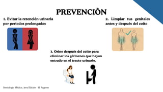 PREVENCIÒN
1. Evitar la retención urinaria
por periodos prolongados
2. Limpiar tus genitales
antes y después del coito
3. Orine después del coito para
eliminar los gérmenes que hayan
entrado en el tracto urinario.
Semiología Médica, 3era Edición - H. Argente
 