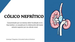 CÓLICO NEFRÍTICO
Caracterizado por un intenso dolor localizado en la
fosa lumbar, es causado por la obstrucción del tracto
urinario superior por un cálculo renal.
Semiologia Y Diagnóstico (Universidad Católica de Honduras)
 