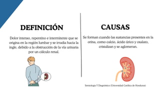 CAUSAS
Se forman cuando las sustancias presentes en la
orina, como calcio, ácido úrico y oxalato,
cristalizan y se aglomeran.
Dolor intenso, repentino e intermitente que se
origina en la región lumbar y se irradia hacia la
ingle, debido a la obstrucción de la vía urinaria
por un cálculo renal.
DEFINICIÓN
Semiologia Y Diagnóstico (Universidad Católica de Honduras)
 