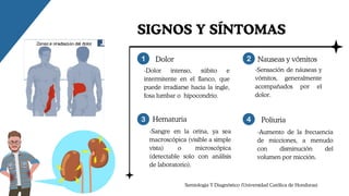 -Dolor intenso, súbito e
intermitente en el flanco, que
puede irradiarse hacia la ingle,
fosa lumbar o hipocondrio.
Dolor Nauseas y vómitos
-Sensación de náuseas y
vómitos, generalmente
acompañados por el
dolor.
Hematuria
-Sangre en la orina, ya sea
macroscópica (visible a simple
vista) o microscópica
(detectable solo con análisis
de laboratorio).
Poliuria
-Aumento de la frecuencia
de micciones, a menudo
con disminución del
volumen por micción.
SIGNOS Y SÍNTOMAS
Semiologia Y Diagnóstico (Universidad Católica de Honduras)
 
