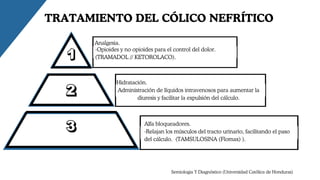 Analgesia.
TRATAMIENTO DEL CÓLICO NEFRÍTICO
-Opioides y no opioides para el control del dolor.
(TRAMADOL // KETOROLACO).
Hidratación.
Administración de líquidos intravenosos para aumentar la
diuresis y facilitar la expulsión del cálculo.
Alfa bloqueadores.
-Relajan los músculos del tracto urinario, facilitando el paso
del cálculo. (TAMSULOSINA (Flomax) ).
Semiologia Y Diagnóstico (Universidad Católica de Honduras)
 