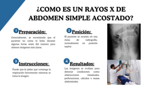 ¿COMO ES UN RAYOS X DE
ABDOMEN SIMPLE ACOSTADO?
Preparación: Posición:
Instrucciones: Resultados:
Generalmente, se recomienda que el
paciente no coma ni beba durante
algunas horas antes del examen para
obtener imágenes más claras.
El paciente se acuesta en una
mesa de radiografía,
normalmente en posición
supina
Puede que le pidan que contenga la
respiración brevemente mientras se
toma la imagen.
Las imágenes se evalúan para
detectar condiciones como
obstrucciones intestinales,
perforaciones, cálculos o masas
abdominales.
 
