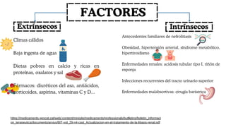 FACTORES
Extrínsecos Intrínsecos
Climas cálidos
Baja ingesta de agua
Dietas pobres en calcio y ricas en
proteínas, oxalatos y sal
Fármacos: diuréticos del asa, antiácidos,
corticoides, aspirina, vitaminas C y D...
Antecedentes familiares de nefrolitiasis
Obesidad, hipertensión arterial, síndrome metabólico,
hipertiroidismo
Enfermedades renales: acidosis tubular tipo I, riñón de
esponja
Infecciones recurrentes del tracto urinario superior
Enfermedades malabsortivas: cirugía bariatrica
https://medicaments.gencat.cat/web/.content/minisite/medicaments/professionals/butlletins/boletin_informaci
on_terapeutica/documents/arxius/BIT-vol_29-n4-cast_Actualizacion-en-el-tratamiento-de-la-litiasis-renal.pdf
 
