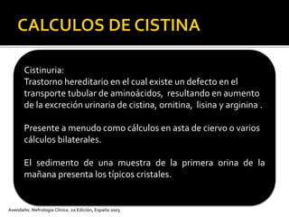 Avendaño. Nefrología Clínica. 2a Edición, España 2003
Cistinuria:
Trastorno hereditario en el cual existe un defecto en el
transporte tubular de aminoácidos, resultando en aumento
de la excreción urinaria de cistina, ornitina, lisina y arginina .
Presente a menudo como cálculos en asta de ciervo o varios
cálculos bilaterales.
El sedimento de una muestra de la primera orina de la
mañana presenta los típicos cristales.
 