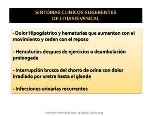 SINTOMAS CLINICOS SUGERENTES
DE LITIASISVESICAL
- Dolor Hipogástrico y hematurias que aumentan con el
movimiento y ceden con el reposo
- Hematurias despues de ejercicios o deambulación
prolongada
- Interrupción brusca del chorro de orina con dolor
irradiado por uretra hasta el glande
- Infecciones urinarias recurrentes
Avendaño. NefrologíaClínica. 2a Edición, España 2003
 