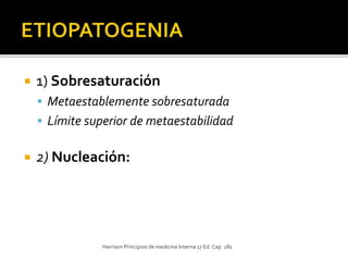  1) Sobresaturación
 Metaestablemente sobresaturada
 Límite superior de metaestabilidad
 2) Nucleación:
Harrison Principios de medicina Interna 17 Ed.Cap. 281
 