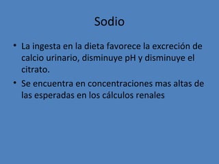 Sodio
• La ingesta en la dieta favorece la excreción de
  calcio urinario, disminuye pH y disminuye el
  citrato.
• Se encuentra en concentraciones mas altas de
  las esperadas en los cálculos renales
 