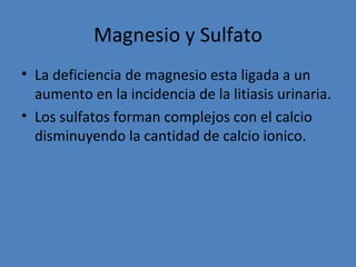 Magnesio y Sulfato
• La deficiencia de magnesio esta ligada a un
  aumento en la incidencia de la litiasis urinaria.
• Los sulfatos forman complejos con el calcio
  disminuyendo la cantidad de calcio ionico.
 