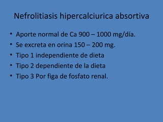 Nefrolitiasis hipercalciurica absortiva
•   Aporte normal de Ca 900 – 1000 mg/día.
•   Se excreta en orina 150 – 200 mg.
•   Tipo 1 independiente de dieta
•   Tipo 2 dependiente de la dieta
•   Tipo 3 Por figa de fosfato renal.
 