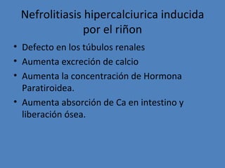 Nefrolitiasis hipercalciurica inducida
               por el riñon
• Defecto en los túbulos renales
• Aumenta excreción de calcio
• Aumenta la concentración de Hormona
  Paratiroidea.
• Aumenta absorción de Ca en intestino y
  liberación ósea.
 