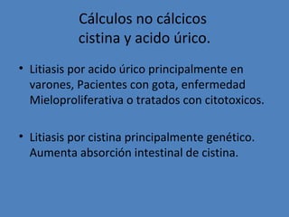 Cálculos no cálcicos
           cistina y acido úrico.
• Litiasis por acido úrico principalmente en
  varones, Pacientes con gota, enfermedad
  Mieloproliferativa o tratados con citotoxicos.

• Litiasis por cistina principalmente genético.
  Aumenta absorción intestinal de cistina.
 
