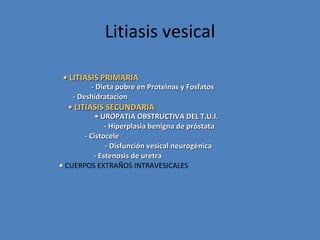 Litiasis vesical

 • LITIASIS PRIMARIA
         - Dieta pobre en Proteinas y Fosfatos
    - Deshidratacion
  • LITIASIS SECUNDARIA
           • UROPATIA OBSTRUCTIVA DEL T.U.I.
              - Hiperplasia benigna de próstata
       - Cistocele
              - Disfunción vesical neurogénica
          - Estenosis de uretra
• CUERPOS EXTRAÑOS INTRAVESICALES
 