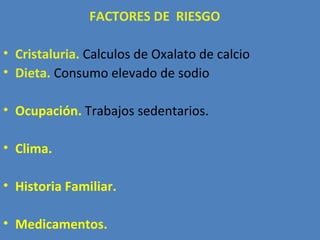 FACTORES DE RIESGO

• Cristaluria. Calculos de Oxalato de calcio
• Dieta. Consumo elevado de sodio

• Ocupación. Trabajos sedentarios.

• Clima.

• Historia Familiar.

• Medicamentos.
 