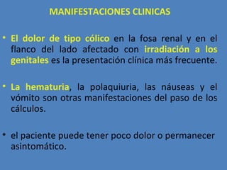MANIFESTACIONES CLINICAS

• El dolor de tipo cólico en la fosa renal y en el
  flanco del lado afectado con irradiación a los
  genitales es la presentación clínica más frecuente.

• La hematuria, la polaquiuria, las náuseas y el
  vómito son otras manifestaciones del paso de los
  cálculos.

• el paciente puede tener poco dolor o permanecer
  asintomático.
 