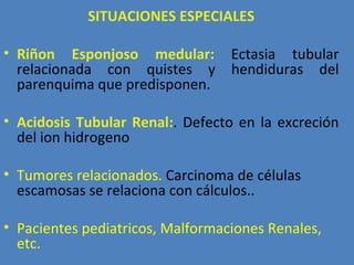 SITUACIONES ESPECIALES

• Riñon Esponjoso medular:        Ectasia tubular
  relacionada con quistes y       hendiduras del
  parenquima que predisponen.

• Acidosis Tubular Renal:. Defecto en la excreción
  del ion hidrogeno

• Tumores relacionados. Carcinoma de células
  escamosas se relaciona con cálculos..

• Pacientes pediatricos, Malformaciones Renales,
  etc.
 