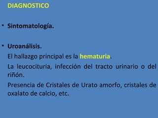 DIAGNOSTICO

• Sintomatología.

• Uroanálisis.
  El hallazgo principal es la hematuria.
  La leucocituria, infección del tracto urinario o del
  riñón.
  Presencia de Cristales de Urato amorfo, cristales de
  oxalato de calcio, etc.
 