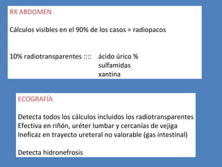 RX ABDOMEN

Cálculos visibles en el 90% de los casos = radiopacos


10% radiotransparentes :::: ácido úrico %
                            sulfamidas
                            xantina


  ECOGRAFÍA

  Detecta todos los cálculos incluidos los radiotransparentes
  Efectiva en riñón, uréter lumbar y cercanías de vejiga
  Ineficaz en trayecto ureteral no valorable (gas intestinal)

  Detecta hidronefrosis
 
