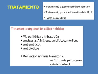 TRATAMIENTO              • Tratamiento urgente del cólico nefrítico

                         • Tratamiento para la eliminación del cálculo

                         • Evitar las recidivas



 Tratamiento urgente del cólico nefrítico

        • Vía periférica e hidratación
        • Analgesia: AINE, espasmolíticos, mórficos
        • Antieméticos
        • Antibióticos

        • Derivación urinaria transitoria:
                               nefrostomía percutanea
                               cateter doble J
 