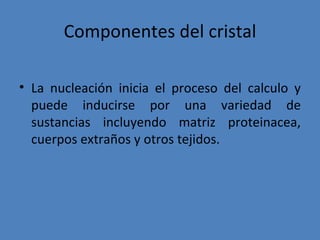 Componentes del cristal

• La nucleación inicia el proceso del calculo y
  puede inducirse por una variedad de
  sustancias incluyendo matriz proteinacea,
  cuerpos extraños y otros tejidos.
 