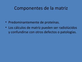 Componentes de la matriz

• Predominantemente de proteínas.
• Los cálculos de matriz pueden ser radiolúcidos
  y confundirse con otros defectos o patologías.
 