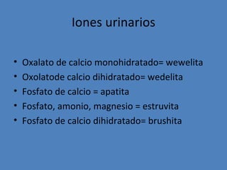 Iones urinarios

•   Oxalato de calcio monohidratado= wewelita
•   Oxolatode calcio dihidratado= wedelita
•   Fosfato de calcio = apatita
•   Fosfato, amonio, magnesio = estruvita
•   Fosfato de calcio dihidratado= brushita
 