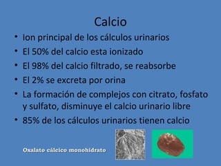 Calcio
• Ion principal de los cálculos urinarios
• El 50% del calcio esta ionizado
• El 98% del calcio filtrado, se reabsorbe
• El 2% se excreta por orina
• La formación de complejos con citrato, fosfato
  y sulfato, disminuye el calcio urinario libre
• 85% de los cálculos urinarios tienen calcio

    Oxalato cálcico monohidrato
 