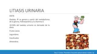 LITIASIS URINARIA
DIETA
Oxalato  se genera a partir del metabolismo
de la glicina, hidroxiprolina y la vitamina C
10-50% del oxalato urinario es derivado de la
dieta
Frutos secos
Legumbres
Cacahuates
Almendras
Gary C Curhan. Prevention of recurrent calcium stones in adults. Up
 
