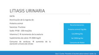 LITIASIS URINARIA
DIETA
Disminución de la ingesta de:
Proteína animal
Sacarosa- Fructosa
Sodio  80 - 100 meq/día
Vitamina C  incremento de la oxaluria
Suplementos de calcio  2000 mg/d
Consumo de verduras  aumento de la
excreción urinaria de citrato
Gary C Curhan. Prevention of recurrent calcium stones in adults. Up
Recomendaciones:
Proteína animal 52g/día
Ca1200mg/día
Sal 2900mg/día
Consumo de fitatos
 