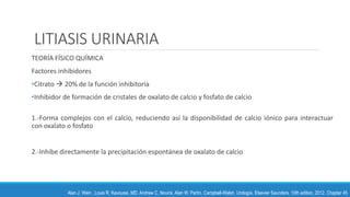 LITIASIS URINARIA
TEORÍA FÍSICO QUÍMICA
Factores inhibidores
•Citrato  20% de la función inhibitoria
•Inhibidor de formación de cristales de oxalato de calcio y fosfato de calcio
1.-Forma complejos con el calcio, reduciendo así la disponibilidad de calcio iónico para interactuar
con oxalato o fosfato
2.-Inhibe directamente la precipitación espontánea de oxalato de calcio
Alan J. Wein , Louis R. Kavoussi, MD, Andrew C. Novick, Alan W. Partin. Campbell-Walsh, Urología. Elsevier Saunders. 10th edition, 2012. Chapter 45
 