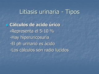Litiasis urinaria - Tipos
 Cálculos de acido úrico
-Representa el 5-10 %
-Hay hiperuricosuria
-El ph urinario es ácido
-Los cálculos son radio lucidos
 