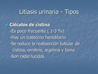 Litiasis urinaria - Tipos
 Cálculos de cistina
-Es poco frecuente ( 1-3 %)
-Hay un trastorno hereditario
-Se reduce la reabsorción tubular de
cistina, ornitina, arginina y lisina
-Son radio lucidos
 