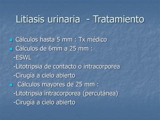 Litiasis urinaria - Tratamiento
 Cálculos hasta 5 mm : Tx médico
 Cálculos de 6mm a 25 mm :
-ESWL
-Litotripsia de contacto o intracorporea
-Cirugía a cielo abierto
 Cálculos mayores de 25 mm :
-Litotripsia intracorporea (percutánea)
-Cirugía a cielo abierto
 