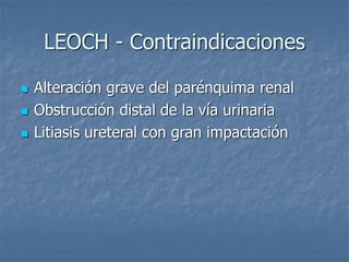 LEOCH - Contraindicaciones
 Alteración grave del parénquima renal
 Obstrucción distal de la vía urinaria
 Litiasis ureteral con gran impactación
 