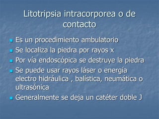 Litotripsia intracorporea o de
contacto
 Es un procedimiento ambulatorio
 Se localiza la piedra por rayos x
 Por vía endoscópica se destruye la piedra
 Se puede usar rayos láser o energía
electro hidráulica , balística, neumática o
ultrasónica
 Generalmente se deja un catéter doble J
 