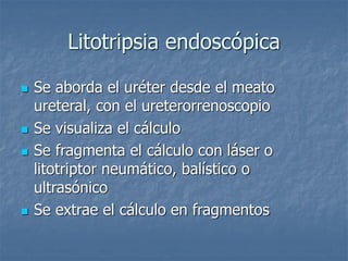 Litotripsia endoscópica
 Se aborda el uréter desde el meato
ureteral, con el ureterorrenoscopio
 Se visualiza el cálculo
 Se fragmenta el cálculo con láser o
litotriptor neumático, balístico o
ultrasónico
 Se extrae el cálculo en fragmentos
 