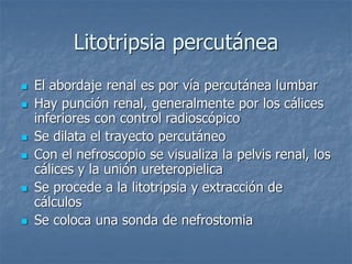 Litotripsia percutánea
 El abordaje renal es por vía percutánea lumbar
 Hay punción renal, generalmente por los cálices
inferiores con control radioscópico
 Se dilata el trayecto percutáneo
 Con el nefroscopio se visualiza la pelvis renal, los
cálices y la unión ureteropielica
 Se procede a la litotripsia y extracción de
cálculos
 Se coloca una sonda de nefrostomia
 