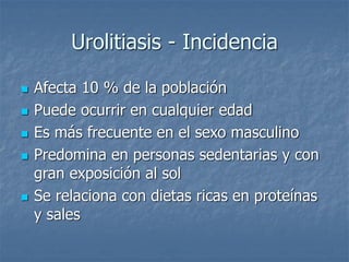 Urolitiasis - Incidencia
 Afecta 10 % de la población
 Puede ocurrir en cualquier edad
 Es más frecuente en el sexo masculino
 Predomina en personas sedentarias y con
gran exposición al sol
 Se relaciona con dietas ricas en proteínas
y sales
 