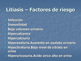 Litiasis – Factores de riesgo
 Infección
 Inmovilidad
 Bajo volumen urinario
 Hipercalcemia
 Hipercalciuria
 Hiperoxaluria.Aumento en oxalato urinario
 Hipocitraturia.Bajo nivel de citrato en
orina
 Hiperuricosuria.Acido úrico alto en orina
 