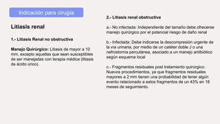 Indicación para cirugía
Litiasis renal
1.- Litiasis Renal no obstructiva
Manejo Quirúrgico: Litiasis de mayor a 10
mm, excepto aquellas que sean susceptibles
de ser manejadas con terapia médica (litiasis
de ácido úrico).
2.- Litiasis renal obstructiva
a.- No infectada: Independiente del tamaño debe ofrecerse
manejo quirúrgico por el potencial riesgo de daño renal
b.- Infectada: Debe indicarse la descompresión urgente de
la vía urinaria, por medio de un catéter doble J o una
nefrostomía percutánea, asociado a un manejo antibiótico
según esquema local
c.- Fragmentos residuales post tratamiento quirúrgico:
Nuevos procedimientos, ya que fragmentos residuales
mayores a 2 mm tienen una probabilidad de tener algún
evento relacionado a estos fragmentos de un 43% en 18
meses de seguimiento.
 