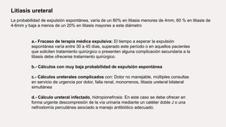 Litiasis ureteral
La probabilidad de expulsión espontánea, varía de un 80% en litiasis menores de 4mm, 60 % en litiasis de
4-6mm y baja a menos de un 20% en litiasis mayores a este diámetro
a.- Fracaso de terapia médica expulsiva: El tiempo a esperar la expulsión
espontánea varía entre 30 a 45 días, superado este período o en aquellos pacientes
que soliciten tratamiento quirúrgico o presenten alguna complicación secundaria a la
litiasis debe ofrecerse tratamiento quirúrgico.
b.- Cálculos con muy baja probabilidad de expulsión espontánea
c.- Cálculos ureterales complicados con: Dolor no manejable, múltiples consultas
en servicio de urgencia por dolor, falla renal, monorrenos, litiasis ureteral bilateral
simultánea
d.- Cálculo ureteral infectado, hidropionefrosis: En este caso se debe ofrecer en
forma urgente descompresión de la vía urinaria mediante un catéter doble J o una
nefrostomía percutánea asociado a manejo antibiótico adecuado.
 