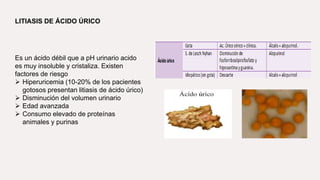 LITIASIS DE ÁCIDO ÚRICO
Es un ácido débil que a pH urinario acido
es muy insoluble y cristaliza. Existen
factores de riesgo
 Hiperuricemia (10-20% de los pacientes
gotosos presentan litiasis de ácido úrico)
 Disminución del volumen urinario
 Edad avanzada
 Consumo elevado de proteínas
animales y purinas
 