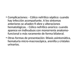 • Complicaciones: - Cólico nefrítico séptico: cuando
hay infección acompañante. A los síntomas
anteriores se añaden fi ebre y alteraciones
hematológicas. - Cólico nefrítico anúrico: cuando
aparece en indivuduos con monorrenia anatomo-
funcional o más raramente de forma bilateral.
• Otras formas de presentación: litiasis asintomática,
hematuria micro-macroscópica, arenilla y cristales
urinarios.
 