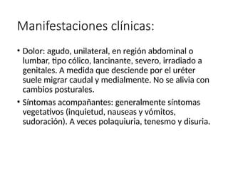 Manifestaciones clínicas:
• Dolor: agudo, unilateral, en región abdominal o
lumbar, tipo cólico, lancinante, severo, irradiado a
genitales. A medida que desciende por el uréter
suele migrar caudal y medialmente. No se alivia con
cambios posturales.
• Síntomas acompañantes: generalmente síntomas
vegetativos (inquietud, nauseas y vómitos,
sudoración). A veces polaquiuria, tenesmo y disuria.
 