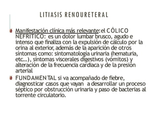 LITIASIS RENOURETERAL
Manifestación clínica más relevante:el CÓLICO
NEFRÍTICO: es un dolor lumbar brusco, agudo e
intenso que finaliza con la expulsión de cálculo por la
orina al exterior
,además de la aparición de otros
síntomas como: sintomatología urinaria (hematuria,
etc…), síntomas viscerales digestivos (vómitos) y
alteración de la frecuencia cardiaca y de la presión
arterial
FUNDAMENTAL si va acompañado de fiebre,
diagnosticar casos que vayan a desarrollar un proceso
séptico por obstrucción urinaria y paso de bacterias al
torrente circulatorio.
 
