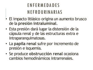 ENFERMEDADES
NEFROURINARIAS
• El impacto litiásico origina un aumento brusco
de la presión intraluminal.
• Esta presión dará lugar la distensión de la
cápsula renal y de las estructuras extra e
intraparanquimatosas.
• La papila renal sufre por incremento de
presión e isquemia.
• Se produce obstrucción renal ocasiona
cambios hemodinámicos intrarrenales.
 