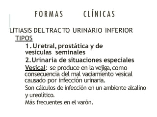 FORMAS CLÍNICAS
LITIASIS DELTRACTO URINARIO INFERIOR
TIPOS
1.Uretral, prostática y de
vesículas seminales
2.Urinaria de situaciones especiales
Vesical: se produce en la vejiga,como
consecuencia del mal vaciamiento vesical
causado por infección urinaria.
Son cálculos de infección en un ambiente alcalino
y ureolítico.
Más frecuentes en el varón.
 