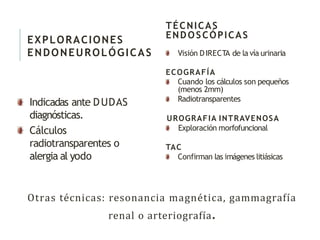Otras técnicas: resonancia magnética, gammagrafía
renal o arteriografía.
EXPLORACIONES
ENDONEUROLÓGICAS
Indicadas ante DUDAS
diagnósticas.
Cálculos
radiotransparentes o
alergia al yodo
TÉCNICAS
ENDOSCÓPICAS
Visión DIRECTA de la vía urinaria
ECOGRAFÍA
Cuando los cálculos son pequeños
(menos 2mm)
Radiotransparentes
UROGRAFIA INTRAVENOSA
Exploración morfofuncional
TAC
Confirman las imágenes litiásicas
 