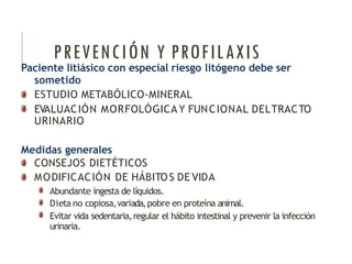PREVENCIÓN Y PROFILAXIS
Paciente litiásico con especial riesgo litógeno debe ser
sometido
ESTUDIO METABÓLICO-MINERAL
EVALUACIÓN MORFOLÓGICA Y FUNCIONAL DELTRACTO
URINARIO
Medidas generales
CONSEJOS DIETÉTICOS
MODIFICACIÓN DE HÁBITOS DE VIDA
Abundante ingesta de líquidos.
Dieta no copiosa,variada,pobre en proteína animal.
Evitar vida sedentaria,regular el hábito intestinal y prevenir la infección
urinaria.
 