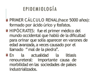 EPIDEMIOLOGÍA
PRIMER CÁLCULO RENAL(hace 5000 años):
formado por ácido úrico y fosfatos.
HIPÓCRATES: fue el primer médico del
mundo occidental que habló de la dificultad
para orinar que solía aparecer en varones de
edad avanzada,a veces causado por el
llamado ‘’mal de la piedra’’.
En la actualidad la litiasis
renoureteral: importante causa de
morbilidad en las sociedades de países
industrializados.
 